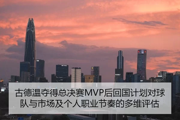 古德温夺得总决赛MVP后回国计划对球队与市场及个人职业节奏的多维评估