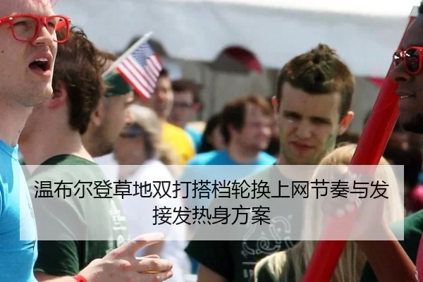 温布尔登草地双打搭档轮换上网节奏与发接发热身方案