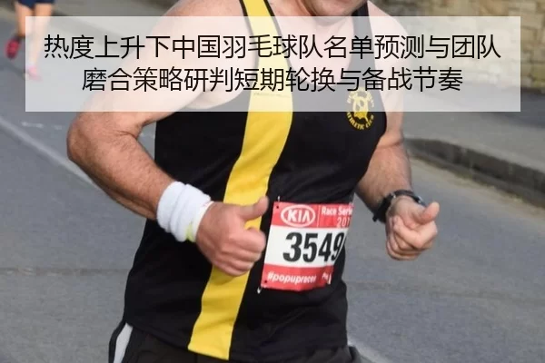 热度上升下中国羽毛球队名单预测与团队磨合策略研判短期轮换与备战节奏