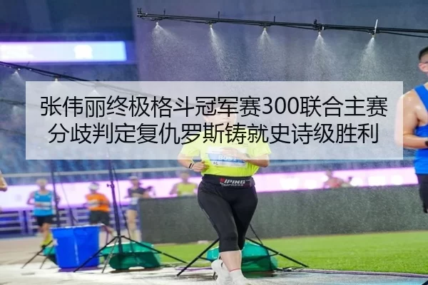张伟丽终极格斗冠军赛300联合主赛分歧判定复仇罗斯铸就史诗级胜利